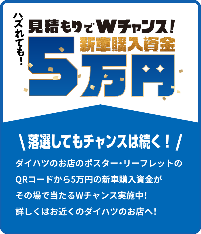 見積もりでWチャンス!新車購入資金5万円\ 落選してもチャンスは続く！ /ダイハツのお店のポスター・リーフレットのQRコードから5万円の新車購入資金がその場で当たるWチャンス実施中！ 詳しくはお近くのダイハツのお店へ！